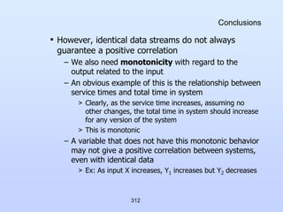312
Conclusions
• However, identical data streams do not always
guarantee a positive correlation
– We also need monotonicity with regard to the
output related to the input
– An obvious example of this is the relationship between
service times and total time in system
> Clearly, as the service time increases, assuming no
other changes, the total time in system should increase
for any version of the system
> This is monotonic
– A variable that does not have this monotonic behavior
may not give a positive correlation between systems,
even with identical data
> Ex: As input X increases, Y1 increases but Y2 decreases
 