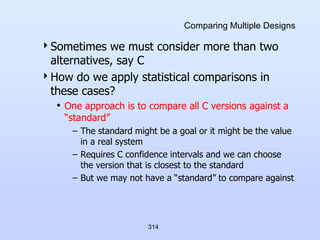 314
Comparing Multiple Designs
Sometimes we must consider more than two
alternatives, say C
How do we apply statistical comparisons in
these cases?
• One approach is to compare all C versions against a
“standard”
– The standard might be a goal or it might be the value
in a real system
– Requires C confidence intervals and we can choose
the version that is closest to the standard
– But we may not have a “standard” to compare against
 
