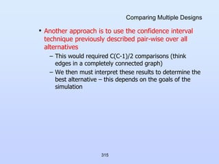 315
Comparing Multiple Designs
• Another approach is to use the confidence interval
technique previously described pair-wise over all
alternatives
– This would required C(C-1)/2 comparisons (think
edges in a completely connected graph)
– We then must interpret these results to determine the
best alternative – this depends on the goals of the
simulation
 