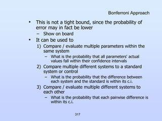 317
Bonferroni Approach
• This is not a tight bound, since the probability of
error may in fact be lower
– Show on board
• It can be used to
1) Compare / evaluate multiple parameters within the
same system
– What is the probability that all parameters' actual
values fall within their confidence intervals
2) Compare multiple different systems to a standard
system or control
– What is the probability that the difference between
each system and the standard is within its c.i.
3) Compare / evaluate multiple different systems to
each other
– What is the probability that each pairwise difference is
within its c.i.
 