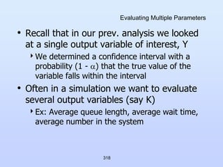 318
Evaluating Multiple Parameters
• Recall that in our prev. analysis we looked
at a single output variable of interest, Y
We determined a confidence interval with a
probability (1 - ) that the true value of the
variable falls within the interval
• Often in a simulation we want to evaluate
several output variables (say K)
Ex: Average queue length, average wait time,
average number in the system
 