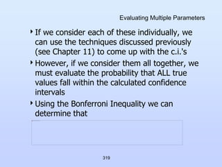 319
Evaluating Multiple Parameters
If we consider each of these individually, we
can use the techniques discussed previously
(see Chapter 11) to come up with the c.i.'s
However, if we consider them all together, we
must evaluate the probability that ALL true
values fall within the calculated confidence
intervals
Using the Bonferroni Inequality we can
determine that
 
