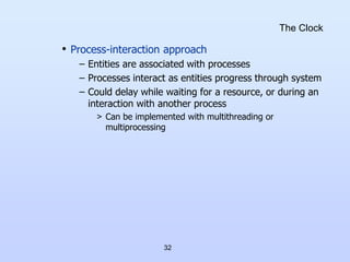 32
The Clock
• Process-interaction approach
– Entities are associated with processes
– Processes interact as entities progress through system
– Could delay while waiting for a resource, or during an
interaction with another process
> Can be implemented with multithreading or
multiprocessing
 