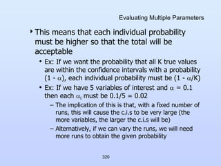320
Evaluating Multiple Parameters
This means that each individual probability
must be higher so that the total will be
acceptable
• Ex: If we want the probability that all K true values
are within the confidence intervals with a probability
(1 - ), each individual probability must be (1 - /K)
• Ex: If we have 5 variables of interest and  = 0.1
then each i must be 0.1/5 = 0.02
– The implication of this is that, with a fixed number of
runs, this will cause the c.i.s to be very large (the
more variables, the larger the c.i.s will be)
– Alternatively, if we can vary the runs, we will need
more runs to obtain the given probability
 