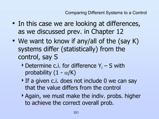 321
Comparing Different Systems to a Control
• In this case we are looking at differences,
as we discussed prev. in Chapter 12
• We want to know if any/all of the (say K)
systems differ (statistically) from the
control, say S
Determine c.i. for difference Yi – S with
probability (1 - /K)
If a given c.i. does not include 0 we can say
that the value differs from the control
Again, we must make the indiv. probs. higher
to achieve the correct overall prob.
 