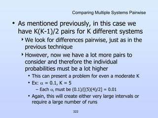 322
Comparing Multiple Systems Pairwise
• As mentioned previously, in this case we
have K(K-1)/2 pairs for K different systems
We look for differences pairwise, just as in the
previous technique
However, now we have a lot more pairs to
consider and therefore the individual
probabilities must be a lot higher
• This can present a problem for even a moderate K
• Ex:  = 0.1, K = 5
– Each i must be (0.1)/[(5)(4)/2] = 0.01
• Again, this will create either very large intervals or
require a large number of runs
 