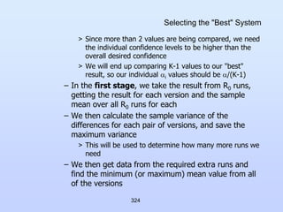 324
Selecting the "Best" System
> Since more than 2 values are being compared, we need
the individual confidence levels to be higher than the
overall desired confidence
> We will end up comparing K-1 values to our "best"
result, so our individual i values should be /(K-1)
– In the first stage, we take the result from R0 runs,
getting the result for each version and the sample
mean over all R0 runs for each
– We then calculate the sample variance of the
differences for each pair of versions, and save the
maximum variance
> This will be used to determine how many more runs we
need
– We then get data from the required extra runs and
find the minimum (or maximum) mean value from all
of the versions
 