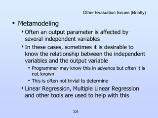 326
Other Evaluation Issues (Briefly)
• Metamodeling
Often an output parameter is affected by
several independent variables
In these cases, sometimes it is desirable to
know the relationship between the independent
variables and the output variable
• Programmer may know this in advance but often it is
not known
• This is often not trivial to determine
Linear Regression, Multiple Linear Regression
and other tools are used to help with this
 