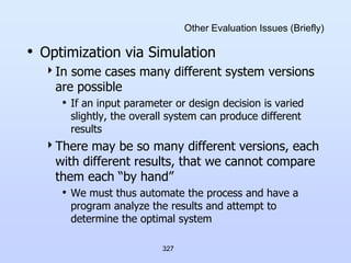327
Other Evaluation Issues (Briefly)
• Optimization via Simulation
In some cases many different system versions
are possible
• If an input parameter or design decision is varied
slightly, the overall system can produce different
results
There may be so many different versions, each
with different results, that we cannot compare
them each “by hand”
• We must thus automate the process and have a
program analyze the results and attempt to
determine the optimal system
 