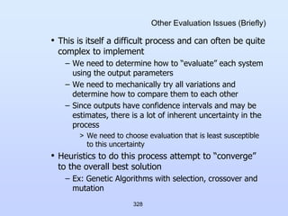 328
Other Evaluation Issues (Briefly)
• This is itself a difficult process and can often be quite
complex to implement
– We need to determine how to “evaluate” each system
using the output parameters
– We need to mechanically try all variations and
determine how to compare them to each other
– Since outputs have confidence intervals and may be
estimates, there is a lot of inherent uncertainty in the
process
> We need to choose evaluation that is least susceptible
to this uncertainty
• Heuristics to do this process attempt to “converge”
to the overall best solution
– Ex: Genetic Algorithms with selection, crossover and
mutation
 