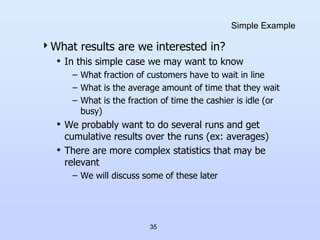 35
Simple Example
What results are we interested in?
• In this simple case we may want to know
– What fraction of customers have to wait in line
– What is the average amount of time that they wait
– What is the fraction of time the cashier is idle (or
busy)
• We probably want to do several runs and get
cumulative results over the runs (ex: averages)
• There are more complex statistics that may be
relevant
– We will discuss some of these later
 