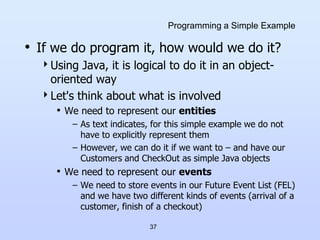 37
Programming a Simple Example
• If we do program it, how would we do it?
Using Java, it is logical to do it in an object-
oriented way
Let's think about what is involved
• We need to represent our entities
– As text indicates, for this simple example we do not
have to explicitly represent them
– However, we can do it if we want to – and have our
Customers and CheckOut as simple Java objects
• We need to represent our events
– We need to store events in our Future Event List (FEL)
and we have two different kinds of events (arrival of a
customer, finish of a checkout)
 