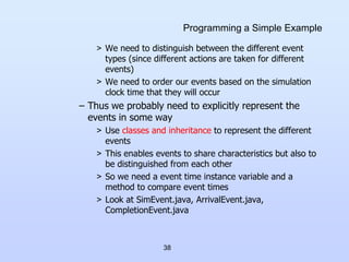 38
Programming a Simple Example
> We need to distinguish between the different event
types (since different actions are taken for different
events)
> We need to order our events based on the simulation
clock time that they will occur
– Thus we probably need to explicitly represent the
events in some way
> Use classes and inheritance to represent the different
events
> This enables events to share characteristics but also to
be distinguished from each other
> So we need a event time instance variable and a
method to compare event times
> Look at SimEvent.java, ArrivalEvent.java,
CompletionEvent.java
 