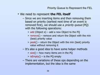 39
Priority Queue to Represent the FEL
• We need to represent the FEL itself
– Since we are inserting items and then removing them
based on priority (earliest next time of an event is
removed first), we should use a priority queue (PQ)
with the following operations:
> add (Object e) – add a new Object to the PQ
> remove() – remove and return the Object with the min
(best) priority value
> peek() – return the Object with the min (best) priority
value without removing it
– It's also a good idea to have some helper methods
> size() – how many items are in the PQ
> isEmpty() – is the PQ empty
– There are variations of these ops depending on the
implementation, but the idea is the same
 
