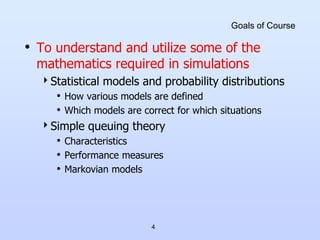 4
Goals of Course
• To understand and utilize some of the
mathematics required in simulations
Statistical models and probability distributions
• How various models are defined
• Which models are correct for which situations
Simple queuing theory
• Characteristics
• Performance measures
• Markovian models
 