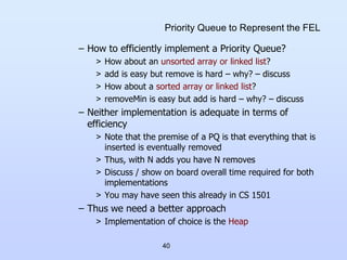 40
Priority Queue to Represent the FEL
– How to efficiently implement a Priority Queue?
> How about an unsorted array or linked list?
> add is easy but remove is hard – why? – discuss
> How about a sorted array or linked list?
> removeMin is easy but add is hard – why? – discuss
– Neither implementation is adequate in terms of
efficiency
> Note that the premise of a PQ is that everything that is
inserted is eventually removed
> Thus, with N adds you have N removes
> Discuss / show on board overall time required for both
implementations
> You may have seen this already in CS 1501
– Thus we need a better approach
> Implementation of choice is the Heap
 