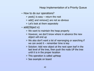 42
Heap Implementation of a Priority Queue
– How to do our operations?
> peek() is easy – return the root
> add() and remove() are not so obvious
> Let's look at them separately
– add(Object e)
> We want to maintain the heap property
> However, we don't know where in advance the new
object will end up
> We also don't want a lot of rearranging or searching if
we can avoid it – remember time is key
> Solution: Add new object at the next open leaf in the
last level of the tree, then push the node UP the tree
until it is in the proper location
> This operation is called upHeap
> See example on board
 