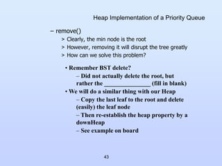 43
Heap Implementation of a Priority Queue
– remove()
> Clearly, the min node is the root
> However, removing it will disrupt the tree greatly
> How can we solve this problem?
• Remember BST delete?
– Did not actually delete the root, but
rather the _______________ (fill in blank)
• We will do a similar thing with our Heap
– Copy the last leaf to the root and delete
(easily) the leaf node
– Then re-establish the heap property by a
downHeap
– See example on board
 