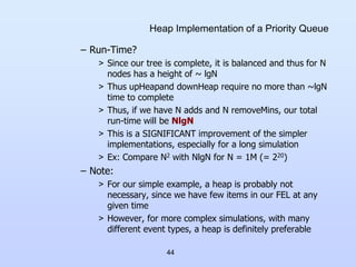 44
Heap Implementation of a Priority Queue
– Run-Time?
> Since our tree is complete, it is balanced and thus for N
nodes has a height of ~ lgN
> Thus upHeapand downHeap require no more than ~lgN
time to complete
> Thus, if we have N adds and N removeMins, our total
run-time will be NlgN
> This is a SIGNIFICANT improvement of the simpler
implementations, especially for a long simulation
> Ex: Compare N2 with NlgN for N = 1M (= 220)
– Note:
> For our simple example, a heap is probably not
necessary, since we have few items in our FEL at any
given time
> However, for more complex simulations, with many
different event types, a heap is definitely preferable
 