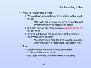 45
Implementing a Heap
– How to Implement a Heap?
> We could use a linked binary tree, similar to that used
for BST
Will work, but we have overhead associated with
dynamic memory allocation and access
> But note that we are maintaining a complete binary tree
for our heap
> It turns out that we can easily represent a complete
binary tree using an array
We simply must map the tree locations onto the
array indexes in a reasonable / consistent way
– Idea:
> Number nodes row-wise starting at 0 (some
implementations start at 1)
> Use these numbers as index values in the array
 