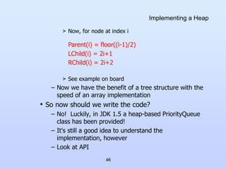 46
Implementing a Heap
> Now, for node at index i
> See example on board
– Now we have the benefit of a tree structure with the
speed of an array implementation
• So now should we write the code?
– No! Luckily, in JDK 1.5 a heap-based PriorityQueue
class has been provided!
– It's still a good idea to understand the
implementation, however
– Look at API
Parent(i) = floor((i-1)/2)
LChild(i) = 2i+1
RChild(i) = 2i+2
 