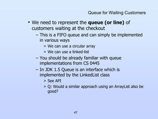 47
Queue for Waiting Customers
• We need to represent the queue (or line) of
customers waiting at the checkout
– This is a FIFO queue and can simply be implemented
in various ways
> We can use a circular array
> We can use a linked-list
– You should be already familiar with queue
implementations from CS 0445
– In JDK 1.5 Queue is an interface which is
implemented by the LinkedList class
> See API
> Q: Would a similar approach using an ArrayList also be
good?
 
