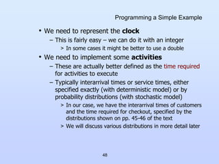 48
Programming a Simple Example
• We need to represent the clock
– This is fairly easy – we can do it with an integer
> In some cases it might be better to use a double
• We need to implement some activities
– These are actually better defined as the time required
for activities to execute
– Typically interarrival times or service times, either
specified exactly (with deterministic model) or by
probability distributions (with stochastic model)
> In our case, we have the interarrival times of customers
and the time required for checkout, specified by the
distributions shown on pp. 45-46 of the text
> We will discuss various distributions in more detail later
 