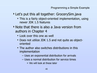 49
Programming a Simple Example
Let's put this all together: GrocerySim.java
• This is a fairly object-oriented implementation, using
newer JDK 1.5 features
Note that there is also a Java version from
authors in Chapter 4
• Look over this one as well
• Does not utilize JDK 1.5 and not quite as object-
oriented
• The author also switches distributions in this
implementation
– Uses an exponential distribution for arrivals
– Uses a normal distribution for service times
> We will look at these later
 