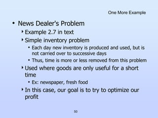 50
One More Example
• News Dealer's Problem
Example 2.7 in text
Simple inventory problem
• Each day new inventory is produced and used, but is
not carried over to successive days
• Thus, time is more or less removed from this problem
Used where goods are only useful for a short
time
• Ex: newspaper, fresh food
In this case, our goal is to try to optimize our
profit
 