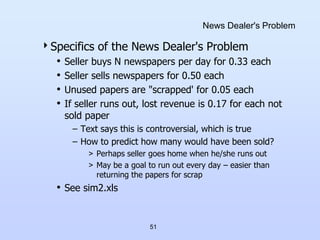 51
News Dealer's Problem
Specifics of the News Dealer's Problem
• Seller buys N newspapers per day for 0.33 each
• Seller sells newspapers for 0.50 each
• Unused papers are "scrapped' for 0.05 each
• If seller runs out, lost revenue is 0.17 for each not
sold paper
– Text says this is controversial, which is true
– How to predict how many would have been sold?
> Perhaps seller goes home when he/she runs out
> May be a goal to run out every day – easier than
returning the papers for scrap
• See sim2.xls
 