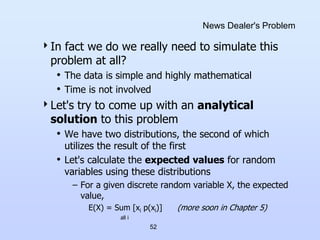 52
News Dealer's Problem
In fact we do we really need to simulate this
problem at all?
• The data is simple and highly mathematical
• Time is not involved
Let's try to come up with an analytical
solution to this problem
• We have two distributions, the second of which
utilizes the result of the first
• Let's calculate the expected values for random
variables using these distributions
– For a given discrete random variable X, the expected
value,
E(X) = Sum [xi p(xi)] (more soon in Chapter 5)
all i
 