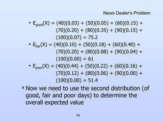 54
News Dealer's Problem
• Egood(X) = (40)(0.03) + (50)(0.05) + (60)(0.15) +
(70)(0.20) + (80)(0.35) + (90)(0.15) +
(100)(0.07) = 75.2
• Efair(X) = (40)(0.10) + (50)(0.18) + (60)(0.40) +
(70)(0.20) + (80)(0.08) + (90)(0.04) +
(100)(0.00) = 61
• Epoor(X) = (40)(0.44) + (50)(0.22) + (60)(0.16) +
(70)(0.12) + (80)(0.06) + (90)(0.00) +
(100)(0.00) = 51.4
Now we need to use the second distribution (of
good, fair and poor days) to determine the
overall expected value
 