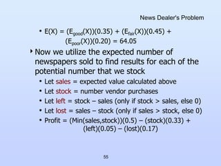 55
News Dealer's Problem
• E(X) = (Egood(X))(0.35) + (Efair(X))(0.45) +
(Epoor(X))(0.20) = 64.05
Now we utilize the expected number of
newspapers sold to find results for each of the
potential number that we stock
• Let sales = expected value calculated above
• Let stock = number vendor purchases
• Let left = stock – sales (only if stock > sales, else 0)
• Let lost = sales – stock (only if sales > stock, else 0)
• Profit = (Min(sales,stock))(0.5) – (stock)(0.33) +
(left)(0.05) – (lost)(0.17)
 
