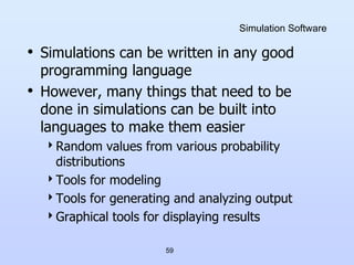 59
Simulation Software
• Simulations can be written in any good
programming language
• However, many things that need to be
done in simulations can be built into
languages to make them easier
Random values from various probability
distributions
Tools for modeling
Tools for generating and analyzing output
Graphical tools for displaying results
 