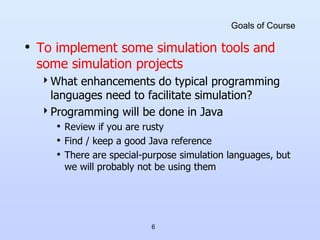 6
Goals of Course
• To implement some simulation tools and
some simulation projects
What enhancements do typical programming
languages need to facilitate simulation?
Programming will be done in Java
• Review if you are rusty
• Find / keep a good Java reference
• There are special-purpose simulation languages, but
we will probably not be using them
 