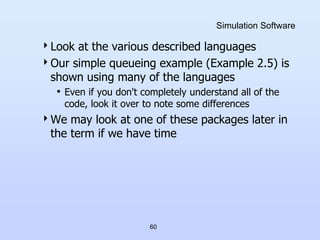 60
Simulation Software
Look at the various described languages
Our simple queueing example (Example 2.5) is
shown using many of the languages
• Even if you don't completely understand all of the
code, look it over to note some differences
We may look at one of these packages later in
the term if we have time
 