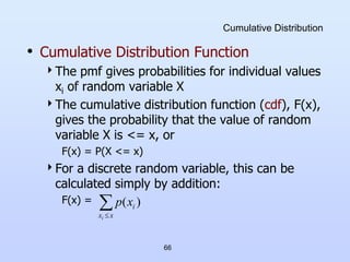 66
Cumulative Distribution
• Cumulative Distribution Function
The pmf gives probabilities for individual values
xi of random variable X
The cumulative distribution function (cdf), F(x),
gives the probability that the value of random
variable X is <= x, or
F(x) = P(X <= x)
For a discrete random variable, this can be
calculated simply by addition:
F(x) = 
x
x
i
i
x
p )
(
 