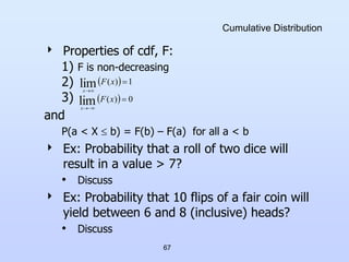 67
Cumulative Distribution
 Properties of cdf, F:
1) F is non-decreasing
2)
3)
and
P(a < X  b) = F(b) – F(a) for all a < b
 Ex: Probability that a roll of two dice will
result in a value > 7?
• Discuss
 Ex: Probability that 10 flips of a fair coin will
yield between 6 and 8 (inclusive) heads?
• Discuss
  0
)
(
lim 


x
F
x
  1
)
(
lim 


x
F
x
 