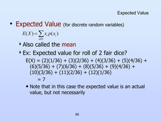 68
Expected Value
• Expected Value (for discrete random variables)
Also called the mean
Ex: Expected value for roll of 2 fair dice?
E(X) = (2)(1/36) + (3)(2/36) + (4)(3/36) + (5)(4/36) +
(6)(5/36) + (7)(6/36) + (8)(5/36) + (9)(4/36) +
(10)(3/36) + (11)(2/36) + (12)(1/36)
= 7
• Note that in this case the expected value is an actual
value, but not necessarily


i
all
i
i x
p
x
X
E )
(
)
(
 