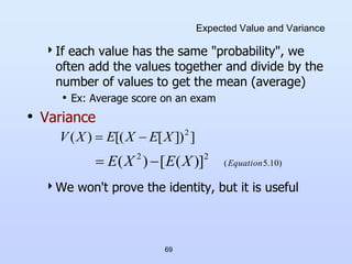 69
Expected Value and Variance
If each value has the same "probability", we
often add the values together and divide by the
number of values to get the mean (average)
• Ex: Average score on an exam
• Variance
We won't prove the identity, but it is useful
]
])
[
[(
)
( 2
X
E
X
E
X
V 

)
10
.
5
(
2
2
)]
(
[
)
( Equation
X
E
X
E 

 