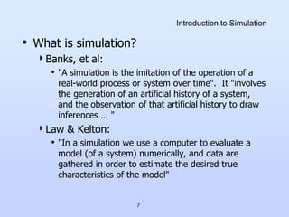 7
Introduction to Simulation
• What is simulation?
Banks, et al:
• "A simulation is the imitation of the operation of a
real-world process or system over time". It "involves
the generation of an artificial history of a system,
and the observation of that artificial history to draw
inferences … "
Law & Kelton:
• "In a simulation we use a computer to evaluate a
model (of a system) numerically, and data are
gathered in order to estimate the desired true
characteristics of the model"
 