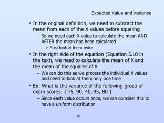 70
Expected Value and Variance
• In the original definition, we need to subtract the
mean from each of the X values before squaring
– So we need each X value to calculate the mean AND
AFTER the mean has been calculated
> Must look at them twice
• In the right side of the equation (Equation 5.10 in
the text), we need to calculate the mean of X and
the mean of the squares of X
– We can do this as we process the individual X values
and need to look at them only one time
• Ex: What is the variance of the following group of
exam scores: { 75, 90, 40, 95, 80 }
– Since each value occurs once, we can consider this to
have a uniform distribution
 