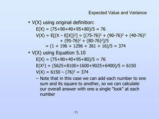 71
Expected Value and Variance
• V(X) using original definition:
E(X) = (75+90+40+95+80)/5 = 76
V(X) = E[(X – E[X])2] = [(75-76)2 + (90-76)2 + (40-76)2
+ (95-76)2 + (80-76)2]/5
= (1 + 196 + 1296 + 361 + 16)/5 = 374
• V(X) using Equation 5.10
E(X) = (75+90+40+95+80)/5 = 76
E(X2) = (5625+8100+1600+9025+6400)/5 = 6150
V(X) = 6150 – (76)2 = 374
– Note that in this case we can add each number to one
sum and its square to another, so we can calculate
our overall answer with one a single "look" at each
number
 