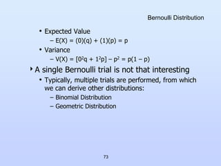 73
Bernoulli Distribution
• Expected Value
– E(X) = (0)(q) + (1)(p) = p
• Variance
– V(X) = [02q + 12p] – p2 = p(1 – p)
A single Bernoulli trial is not that interesting
• Typically, multiple trials are performed, from which
we can derive other distributions:
– Binomial Distribution
– Geometric Distribution
 
