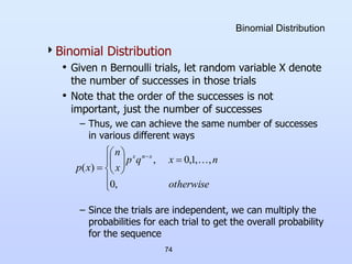 74
Binomial Distribution
Binomial Distribution
• Given n Bernoulli trials, let random variable X denote
the number of successes in those trials
• Note that the order of the successes is not
important, just the number of successes
– Thus, we can achieve the same number of successes
in various different ways
– Since the trials are independent, we can multiply the
probabilities for each trial to get the overall probability
for the sequence
















otherwise
n
x
q
p
x
n
x
p
x
n
x
,
0
,
,
1
,
0
,
)
(

 