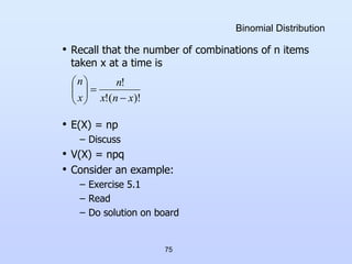 75
Binomial Distribution
• Recall that the number of combinations of n items
taken x at a time is
• E(X) = np
– Discuss
• V(X) = npq
• Consider an example:
– Exercise 5.1
– Read
– Do solution on board
)!
(
!
!
x
n
x
n
x
n










 