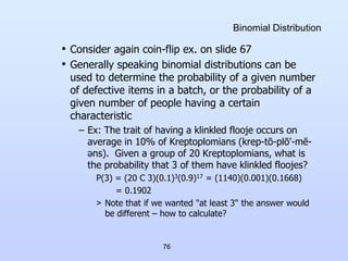76
Binomial Distribution
• Consider again coin-flip ex. on slide 67
• Generally speaking binomial distributions can be
used to determine the probability of a given number
of defective items in a batch, or the probability of a
given number of people having a certain
characteristic
– Ex: The trait of having a klinkled flooje occurs on
average in 10% of Kreptoplomians (krep-tō-plō'-mē-
əns). Given a group of 20 Kreptoplomians, what is
the probability that 3 of them have klinkled floojes?
P(3) = (20 C 3)(0.1)3(0.9)17 = (1140)(0.001)(0.1668)
= 0.1902
> Note that if we wanted "at least 3" the answer would
be different – how to calculate?
 