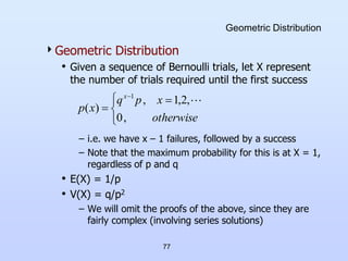 77
Geometric Distribution
Geometric Distribution
• Given a sequence of Bernoulli trials, let X represent
the number of trials required until the first success
– i.e. we have x – 1 failures, followed by a success
– Note that the maximum probability for this is at X = 1,
regardless of p and q
• E(X) = 1/p
• V(X) = q/p2
– We will omit the proofs of the above, since they are
fairly complex (involving series solutions)


 


otherwise
x
p
q
x
p
x
,
0
,
2
,
1
,
)
(
1

 