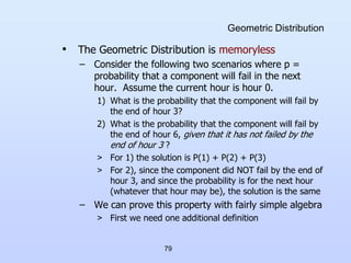 79
Geometric Distribution
• The Geometric Distribution is memoryless
– Consider the following two scenarios where p =
probability that a component will fail in the next
hour. Assume the current hour is hour 0.
1) What is the probability that the component will fail by
the end of hour 3?
2) What is the probability that the component will fail by
the end of hour 6, given that it has not failed by the
end of hour 3 ?
> For 1) the solution is P(1) + P(2) + P(3)
> For 2), since the component did NOT fail by the end of
hour 3, and since the probability is for the next hour
(whatever that hour may be), the solution is the same
– We can prove this property with fairly simple algebra
> First we need one additional definition
 
