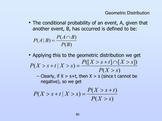 80
Geometric Distribution
• The conditional probability of an event, A, given that
another event, B, has occurred is defined to be:
• Applying this to the geometric distribution we get
– Clearly, if X > s+t, then X > s (since t cannot be
negative), so we get
)
(
)
(
)
|
(
B
P
B
A
P
B
A
P


)
(
])
[
]
([
)
|
(
s
X
P
s
X
t
s
X
P
s
X
t
s
X
P









)
(
)
(
)
|
(
s
X
P
t
s
X
P
s
X
t
s
X
P







 